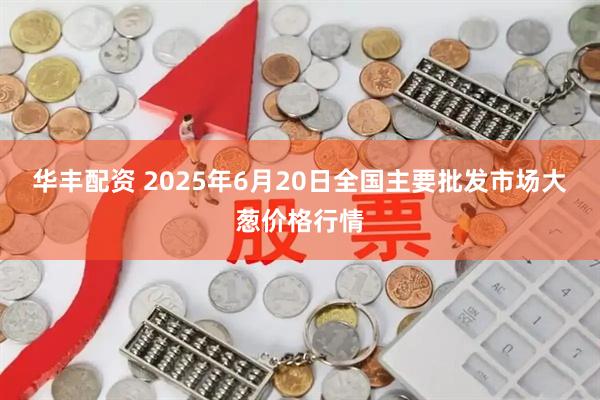 华丰配资 2025年6月20日全国主要批发市场大葱价格行情