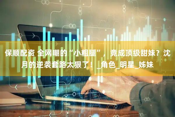 保顺配资 全网嘲的“小粗腿”，竟成顶级甜妹？沈月的逆袭套路太狠了！_角色_明星_姊妹