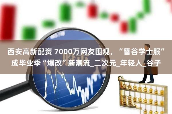 西安高新配资 7000万网友围观，“簪谷学士服”成毕业季“爆改”新潮流_二次元_年轻人_谷子