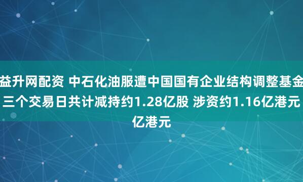 益升网配资 中石化油服遭中国国有企业结构调整基金三个交易日共计减持约1.28亿股 涉资约1.16亿港元