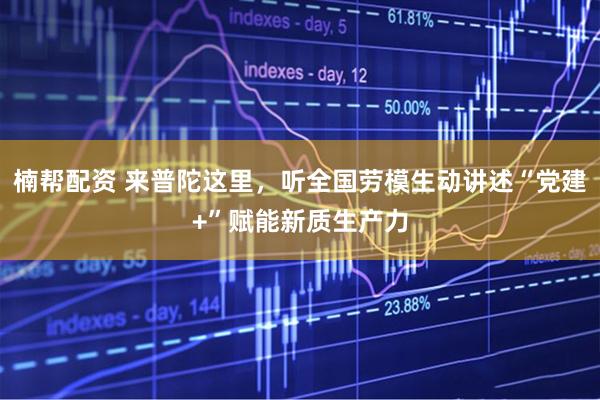 楠帮配资 来普陀这里，听全国劳模生动讲述“党建+”赋能新质生产力