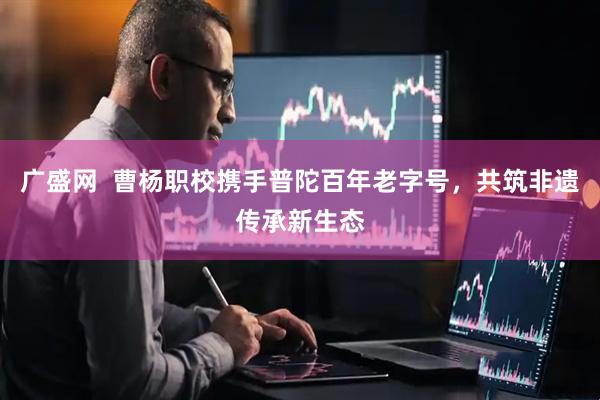 广盛网  曹杨职校携手普陀百年老字号，共筑非遗传承新生态