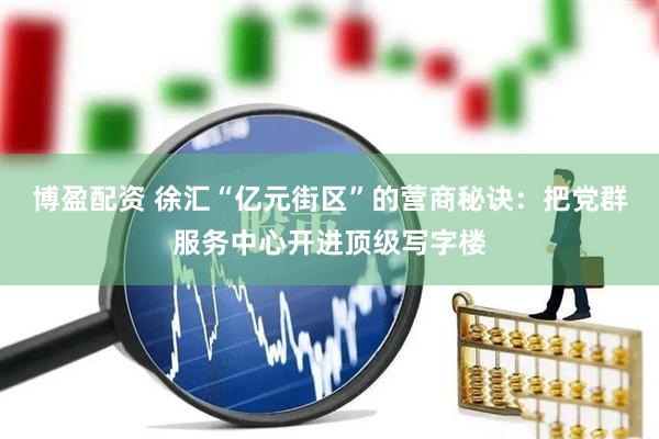 博盈配资 徐汇“亿元街区”的营商秘诀：把党群服务中心开进顶级写字楼