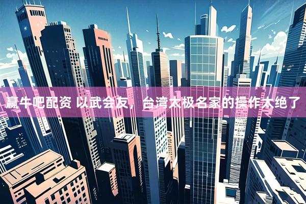 赢牛吧配资 以武会友，台湾太极名家的操作太绝了