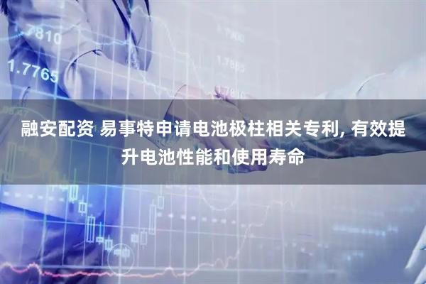 融安配资 易事特申请电池极柱相关专利, 有效提升电池性能和使用寿命