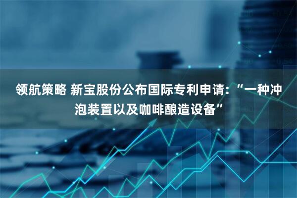 领航策略 新宝股份公布国际专利申请: “一种冲泡装置以及咖啡酿造设备”