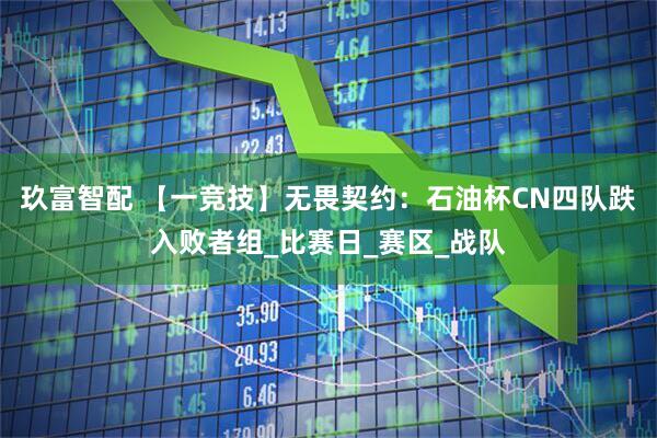 玖富智配 【一竞技】无畏契约：石油杯CN四队跌入败者组_比赛日_赛区_战队