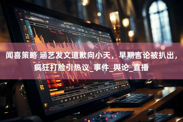 闻喜策略 涵艺发文道歉向小天，早期言论被扒出，疯狂打脸引热议_事件_舆论_直播