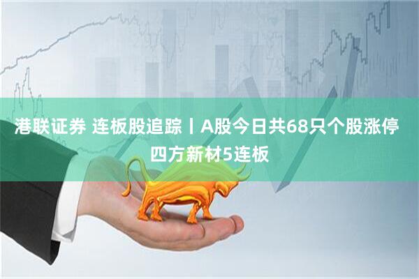 港联证券 连板股追踪丨A股今日共68只个股涨停 四方新材5连板