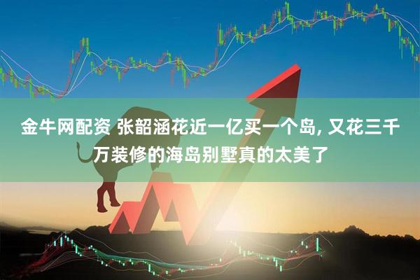 金牛网配资 张韶涵花近一亿买一个岛, 又花三千万装修的海岛别墅真的太美了