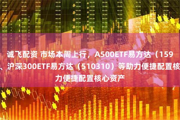 诚飞配资 市场本周上行，A500ETF易方达（159361）、沪深300ETF易方达（510310）等助力便捷配置核心资产