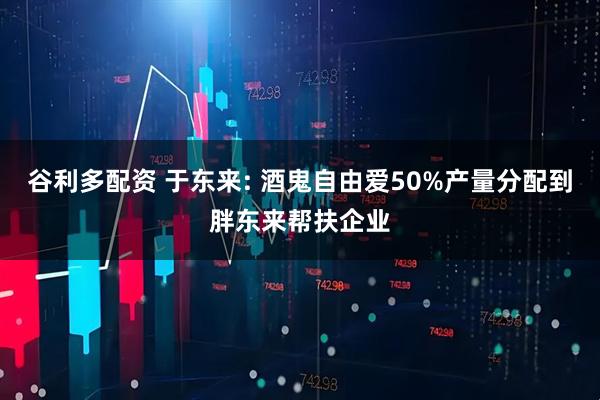 谷利多配资 于东来: 酒鬼自由爱50%产量分配到胖东来帮扶企业