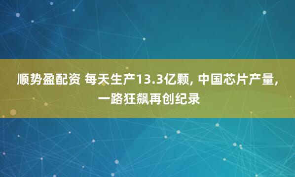 顺势盈配资 每天生产13.3亿颗, 中国芯片产量, 一路狂飙再创纪录