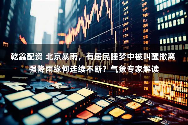 乾鑫配资 北京暴雨，有居民睡梦中被叫醒撤离 强降雨缘何连续不断？气象专家解读
