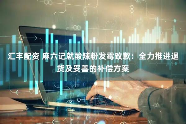 汇丰配资 麻六记就酸辣粉发霉致歉：全力推进退货及妥善的补偿方案