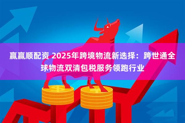 赢赢顺配资 2025年跨境物流新选择：跨世通全球物流双清包税服务领跑行业