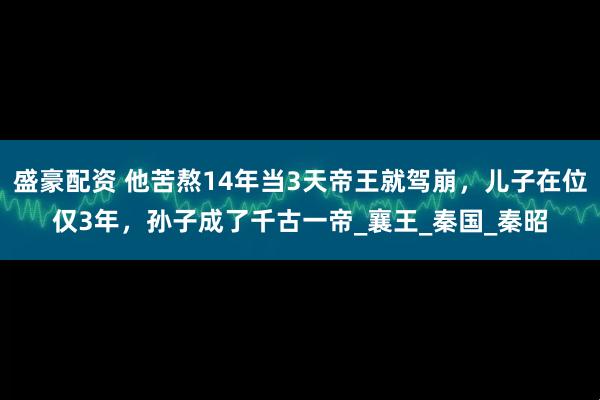 盛豪配资 他苦熬14年当3天帝王就驾崩，儿子在位仅3年，孙子成了千古一帝_襄王_秦国_秦昭
