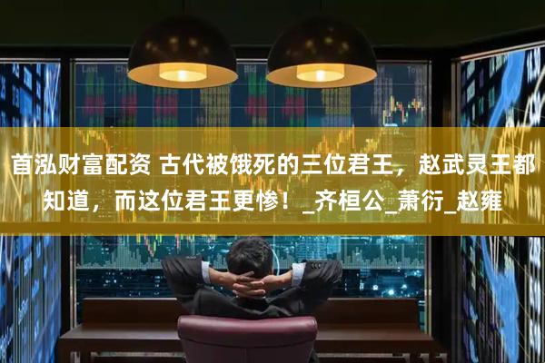 首泓财富配资 古代被饿死的三位君王，赵武灵王都知道，而这位君王更惨！_齐桓公_萧衍_赵雍